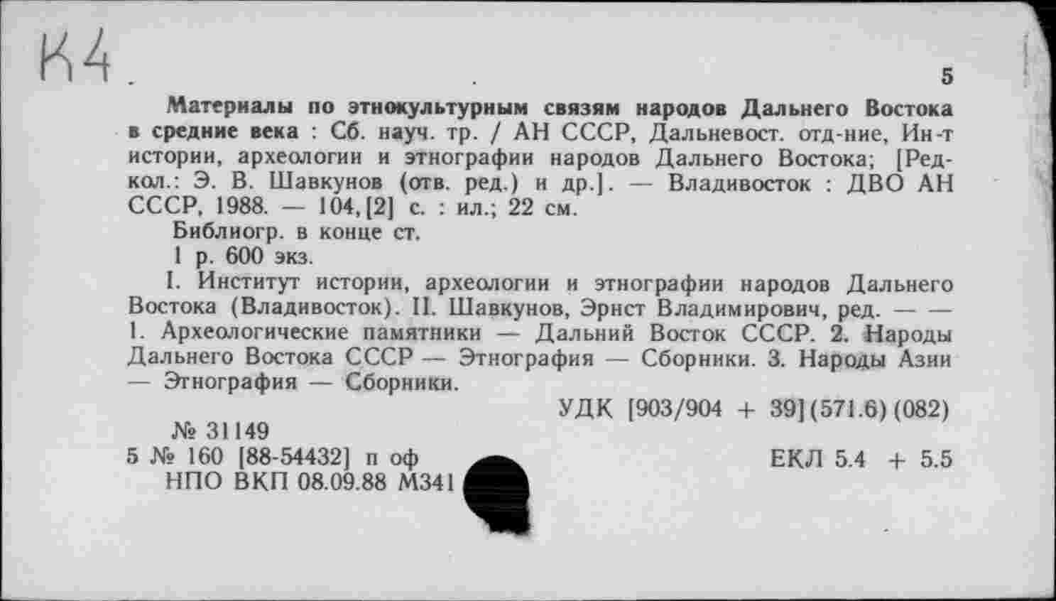 ﻿м.
Материалы по этнокультурным связям народов Дальнего Востока в средние века : Сб. науч. тр. / АН СССР, Дальневост, отд-ние, Ин-т истории, археологии и этнографии народов Дальнего Востока; [Ред-кол.: Э. В. Шавкунов (отв. ред.) и др.]. — Владивосток : ДВО АН СССР, 1988. — 104, [2] с. : ил.; 22 см.
Библиогр. в конце ст.
1 р. 600 экз.
I. Институт истории, археологии и этнографии народов Дальнего Востока (Владивосток). II. Шавкунов, Эрнст Владимирович, ред.----
1. Археологические памятники — Дальний Восток СССР. 2. Народы Дальнего Востока СССР — Этнография — Сборники. 3. Народы Азии — Этнография — Сборники.
УДК [903/904 + 39] (571.6) (082) № 31149
5 № 160 [88-54432] п оф	ЕКЛ 5.4 + 5.5
НПО ВКП 08.09.88 М341